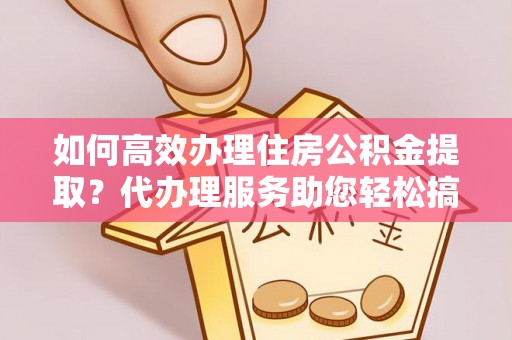 服务如何高效办理住房公积金提取？代办理服务助您轻松搞定