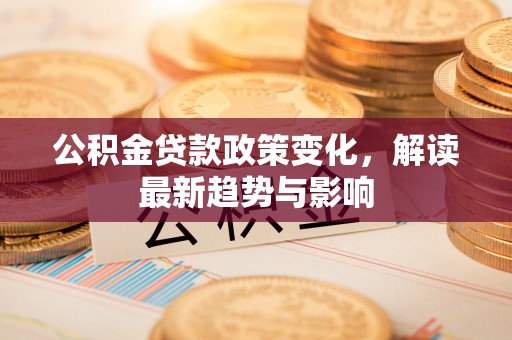 服务公积金贷款政策变化，解读最新趋势与影响
