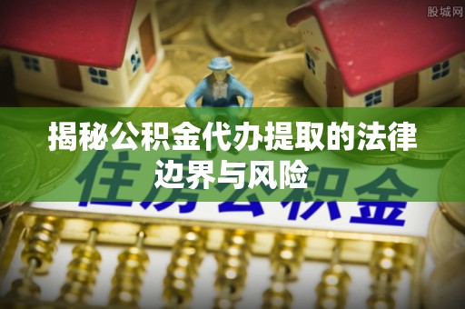 服务揭秘公积金代办提取的法律边界与风险