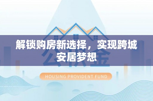 服务解锁购房新选择，实现跨城安居梦想
