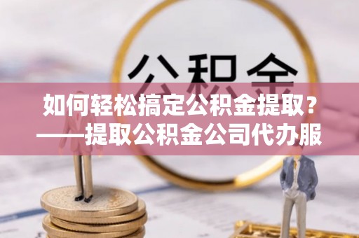 服务如何轻松搞定公积金提取？——提取公积金公司代办服务全解析