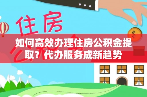 服务如何高效办理住房公积金提取？代办服务成新趋势