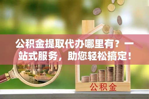 服务公积金提取代办哪里有？一站式服务，助您轻松搞定！