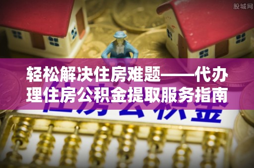 服务轻松解决住房难题——代办理住房公积金提取服务指南