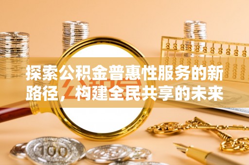 服务探索公积金普惠性服务的新路径，构建全民共享的未来