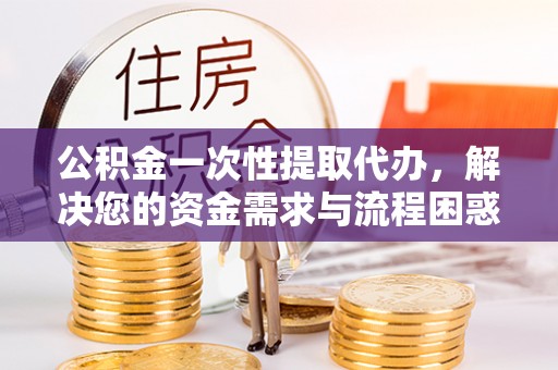 服务公积金一次性提取代办，解决您的资金需求与流程困惑