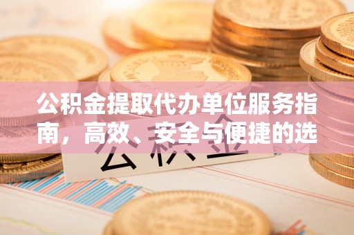 服务公积金提取代办单位服务指南，高效、安全与便捷的选择