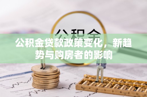 服务公积金贷款政策变化，新趋势与购房者的影响