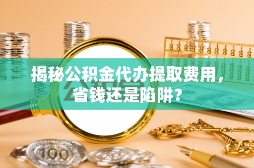 服务揭秘公积金代办提取费用，省钱还是陷阱？