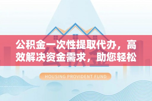 服务公积金一次性提取代办，高效解决资金需求，助您轻松应对生活难题