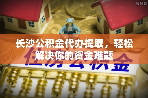 服务长沙公积金代办提取，轻松解决你的资金难题
