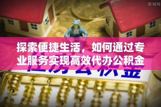 服务探索便捷生活，如何通过专业服务实现高效代办公积金提取