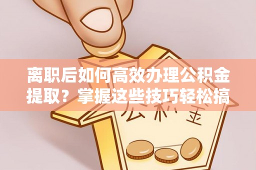 服务离职后如何高效办理公积金提取？掌握这些技巧轻松搞定