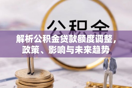 服务解析公积金贷款额度调整，政策、影响与未来趋势