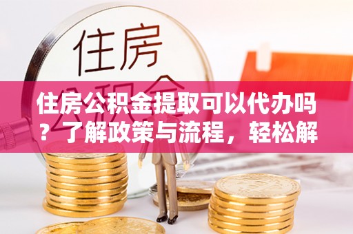 服务住房公积金提取可以代办吗？了解政策与流程，轻松解决你的疑问
