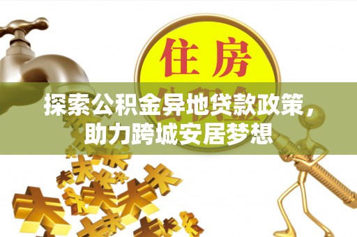 服务探索公积金异地贷款政策，助力跨城安居梦想