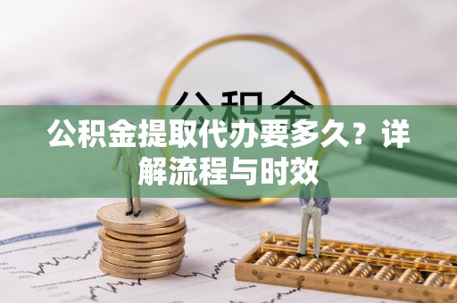 服务公积金提取代办要多久？详解流程与时效