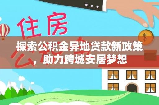 服务探索公积金异地贷款新政策，助力跨城安居梦想
