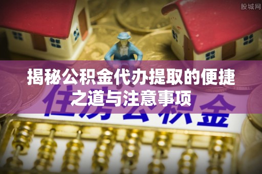 服务揭秘公积金代办提取的便捷之道与注意事项