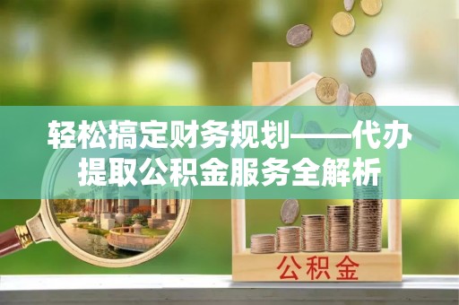 服务轻松搞定财务规划——代办提取公积金服务全解析