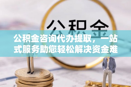 服务公积金咨询代办提取，一站式服务助您轻松解决资金难题