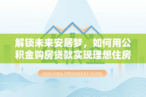 服务解锁未来安居梦，如何用公积金购房贷款实现理想住房计划