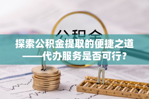 服务探索公积金提取的便捷之道——代办服务是否可行？