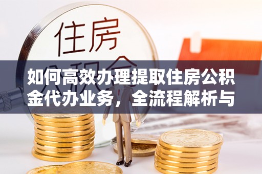 服务如何高效办理提取住房公积金代办业务，全流程解析与实用建议