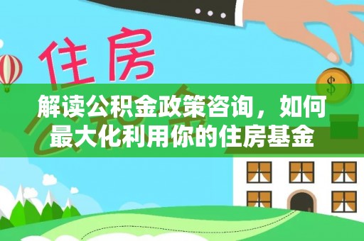服务解读公积金政策咨询，如何最大化利用你的住房基金