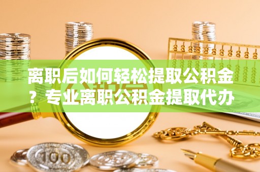 服务离职后如何轻松提取公积金？专业离职公积金提取代办服务指南