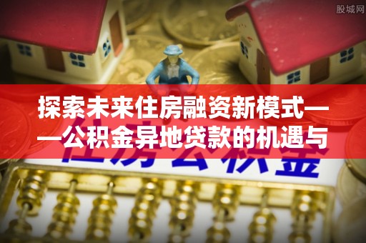 服务探索未来住房融资新模式——公积金异地贷款的机遇与挑战