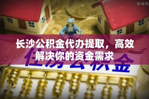 服务长沙公积金代办提取，高效解决你的资金需求