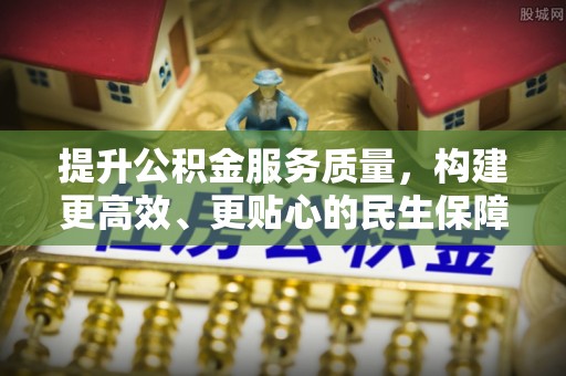 服务提升公积金服务质量，构建更高效、更贴心的民生保障体系