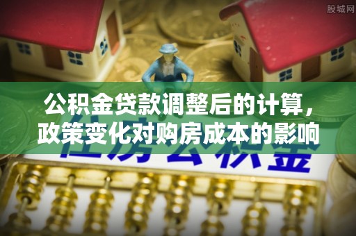 服务公积金贷款调整后的计算，政策变化对购房成本的影响与应对策略