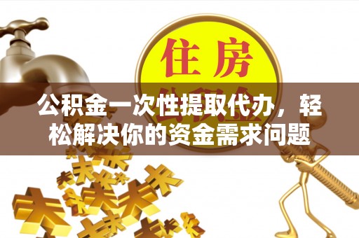 服务公积金一次性提取代办，轻松解决你的资金需求问题