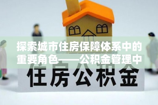 服务探索城市住房保障体系中的重要角色——公积金管理中心