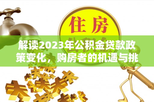 服务解读2023年公积金贷款政策变化，购房者的机遇与挑战