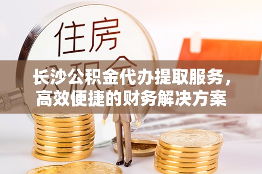 服务长沙公积金代办提取服务，高效便捷的财务解决方案