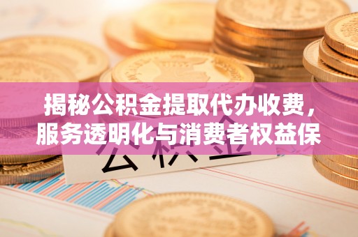 服务揭秘公积金提取代办收费，服务透明化与消费者权益保障