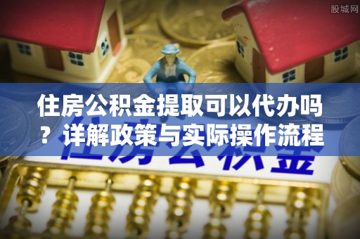 服务住房公积金提取可以代办吗？详解政策与实际操作流程
