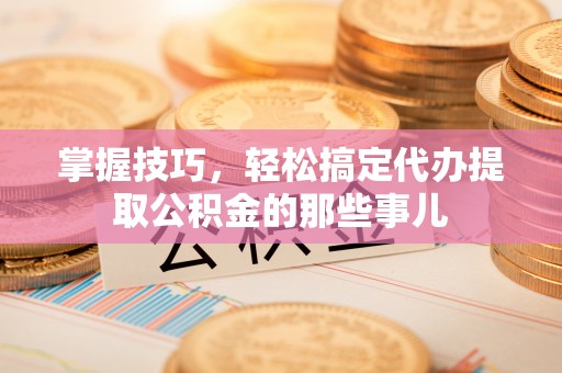 服务掌握技巧，轻松搞定代办提取公积金的那些事儿