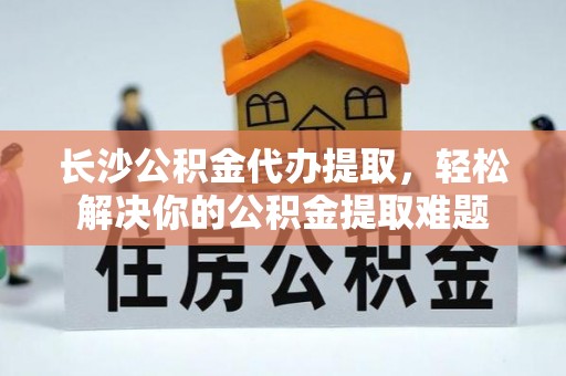 服务长沙公积金代办提取，轻松解决你的公积金提取难题