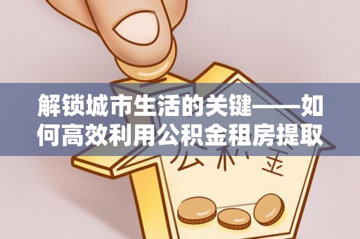 服务解锁城市生活的关键——如何高效利用公积金租房提取实现居住自由