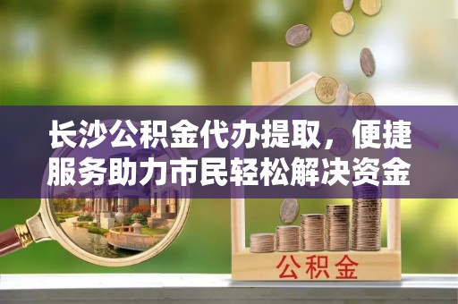 服务长沙公积金代办提取，便捷服务助力市民轻松解决资金需求