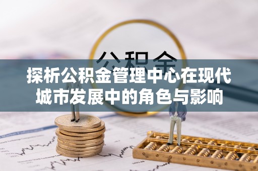 服务探析公积金管理中心在现代城市发展中的角色与影响