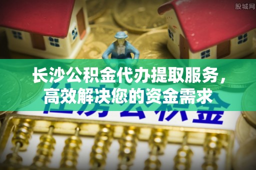 服务长沙公积金代办提取服务，高效解决您的资金需求