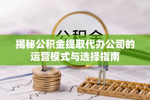 服务揭秘公积金提取代办公司的运营模式与选择指南
