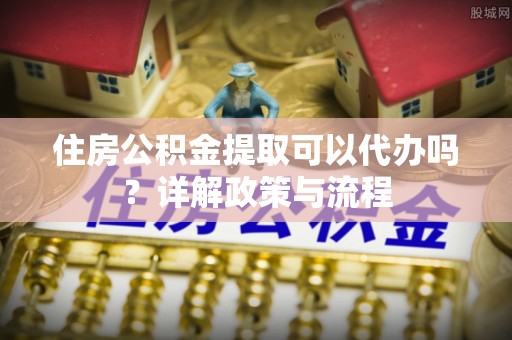 服务住房公积金提取可以代办吗？详解政策与流程