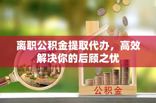 服务离职公积金提取代办，高效解决你的后顾之忧