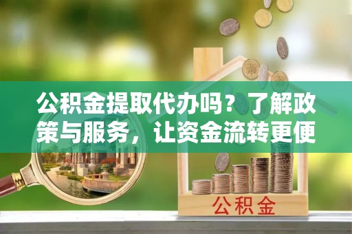 服务公积金提取代办吗？了解政策与服务，让资金流转更便捷